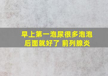 早上第一泡尿很多泡泡 后面就好了 前列腺炎